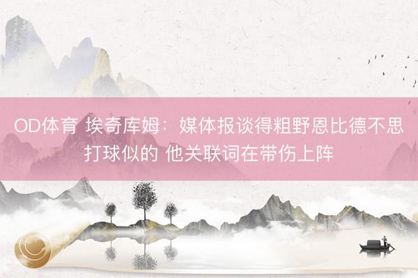 OD体育 埃奇库姆：媒体报谈得粗野恩比德不思打球似的 他关联词在带伤上阵